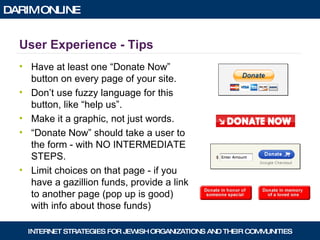 User Experience - Tips Have at least one “Donate Now” button on every page of your site. Don’t use fuzzy language for this button, like “help us”. Make it a graphic, not just words. “ Donate Now” should take a user to the form - with NO INTERMEDIATE STEPS. Limit choices on that page - if you have a gazillion funds, provide a link to another page (pop up is good) with info about those funds) 
