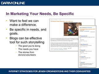 In Marketing Your Needs, Be Specific Want to feel we can make a difference. Be specific in needs, and goals. Blogs can be effective tool for such storytelling The good you’re doing The needs you have The stories from donors/volunteers 