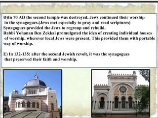 D)In 70 AD the second temple was destroyed. Jews continued their worship
in the synagogues.(Jews met especially to pray and read scriptures)
Synagogues provided the Jews to regroup and rebuild.
Rabbi Yohanan Ben Zekkai promulgated the idea of creating individual houses
of worship, wherever local Jews were present. This provided them with portable
way of worship.

E) In 132-135: after the second Jewish revolt, it was the synagogues
that preserved their faith and worship.
 