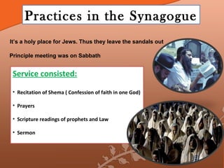Practices in the Synagogue
It’s a holy place for Jews. Thus they leave the sandals out

Principle meeting was on Sabbath


 Service consisted:

 • Recitation of Shema ( Confession of faith in one God)

 • Prayers

 • Scripture readings of prophets and Law

 • Sermon
 