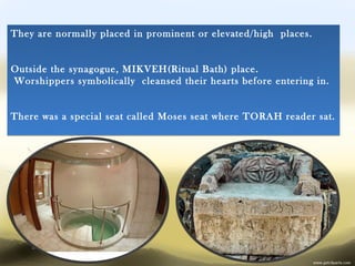 They are normally placed in prominent or elevated/high places.


Outside the synagogue, MIKVEH(Ritual Bath) place.
Worshippers symbolically cleansed their hearts before entering in.


There was a special seat called Moses seat where TORAH reader sat.
 