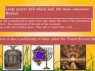 Large prayer hall which had the main sanctuary-
     Hekhal
 he ark is positioned in such a way that those who face it face Jerusalem.
Ark is the reminiscent of the ark of the covenant.
 his is the most holiest place. This ark is closed with a veil.



here is also a continually lit lamp called Ner Tamid=Eternal ligh
 