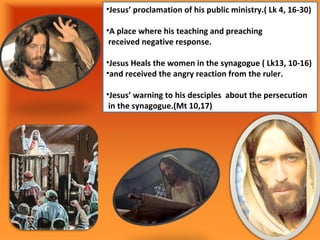 •Jesus’ proclamation of his public ministry.( Lk 4, 16-30)

•A place where his teaching and preaching
 received negative response.

•Jesus Heals the women in the synagogue ( Lk13, 10-16)
•and received the angry reaction from the ruler.

•Jesus’ warning to his desciples about the persecution
 in the synagogue.(Mt 10,17)
 