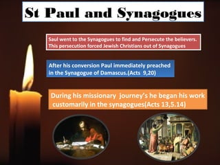 St Paul and Synagogues
  Saul went to the Synagogues to find and Persecute the believers.
  This persecution forced Jewish Christians out of Synagogues


  After his conversion Paul immediately preached
  in the Synagogue of Damascus.(Acts 9,20)


   During his missionary journey’s he began his work
   customarily in the synagogues(Acts 13,5.14)
 