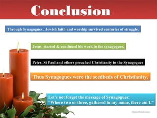 Conclusion
Through Synagogues , Jewish faith and worship survived centuries of struggle.



              Jesus started & continued his work in the synagogues.



              Peter, St Paul and others preached Christianity in the Synagogues


              Thus Synagogues were the seedbeds of Christianity.


                        Let’s not forget the message of Synagogues:
                        “Where two or three, gathered in my name, there am I.”
 