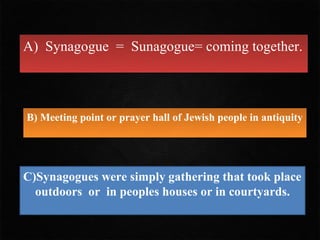 A) Synagogue = Sunagogue= coming together.



B) Meeting point or prayer hall of Jewish people in antiquity




C)Synagogues were simply gathering that took place
  outdoors or in peoples houses or in courtyards.
 