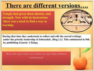 There are different versions….
Temple had given them identity and
strength. Now with its destruction
 there was a need to find a way to
worship.


During that time they undertook to collect and edit the sacred writings
under the priestly leadership of Jehozadak. (Hag.1,1). This culminated in 560,
by publishing Genesis -2 Kings.
 