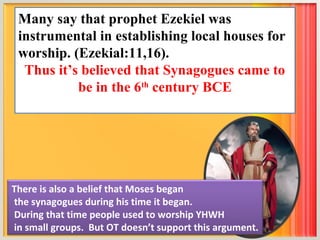Many say that prophet Ezekiel was
 instrumental in establishing local houses for
 worship. (Ezekial:11,16).
  Thus it’s believed that Synagogues came to
           be in the 6th century BCE




There is also a belief that Moses began
the synagogues during his time it began.
During that time people used to worship YHWH
in small groups. But OT doesn’t support this argument.
 