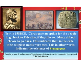 Now in 538BCE, Cyrus gave an option for the people
to go back to Palestine, if they like to. Many did not
  choose to go back. This indicates that, in the exile
 their religious needs were met. This in other words
        indicates the existence of Synagogues.
Cuneiform records and archives of that time reveal the existence of a community that retained
                                    YHWHstic identity.
 