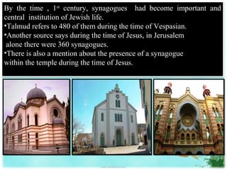 By the time , 1st century, synagogues had become important and
central institution of Jewish life.
•Talmud refers to 480 of them during the time of Vespasian.
•Another source says during the time of Jesus, in Jerusalem
 alone there were 360 synagogues.
•There is also a mention about the presence of a synagogue
within the temple during the time of Jesus.
 