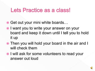  Get out your mini white boards…
I want you to write your answer on your
board and keep it down until I tell you to hold
it up
Then you will hold your board in the air and I
will check them
I will ask for some volunteers to read your
answer out loud