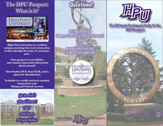 The Ultimate Freshman’s Guide To the
HPU Passport
Still Need Help?
Campus Concierge is there for you!
or
visit
www.highpoint.edu
for more information!
The HPU Passport:
What is it?
Questions?
High Point University is a cashless
campus, meaning that every transaction
is done through the swipe of your pass-
port.
Your passport is your lifeline
and contains important information
about yourself.
Your Student ID #, Your D.O.B., and a
photo for identification
It similar to a credit card as it contains
money from your
Dining and General Account
Get Involved !
Attend Events !
Eat!
And More!
It’s your lifeline!
 