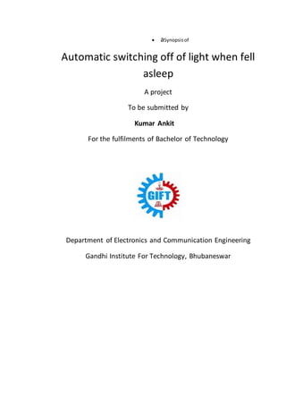  aSynopsisof
Automatic switching off of light when fell
asleep
A project
To be submitted by
Kumar Ankit
For the fulfilments of Bachelor of Technology
Department of Electronics and Communication Engineering
Gandhi Institute For Technology, Bhubaneswar
 