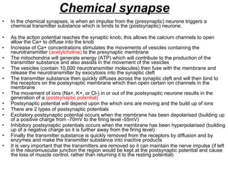 Chemical synapse In the chemical synapses, is when an impulse from the (presynaptic) neurone triggers a chemical transmitter substance which is binds to the (postsynaptic) neurone. As the action potential reaches the synaptic knob, this allows the calcium channels to open allow the Ca+ to diffuse into the knob Increase of Ca+ concentrations stimulates the movements of vesicles containing the neurotransmitter  (acetylcholine)  to the presynaptic membrane The mitochondria will generate energy (ATP) which will contribute to the production of the transmitter substance and also assists in the movement of the vesicles The vesicles (contain 10,000 neurotransmitter molecules) then fuse with the membrane and release the neurotransmitter by exocytosis into the synaptic cleft  The transmitter substance then quickly diffuses across the synaptic cleft and will then bind to the receptors on the postsynaptic membrane which then open certain ion channels in the membrane The movement of ions (Na+, K+, or Cl-) in or out of the postsynaptic neurone results in the generation of a  (postsynaptic potential) Postsynaptic potential will depend upon the which ions are moving and the build up of ions There are 2 types of postsynaptic potentials Excitatory postsynaptic potential occurs when the membrane has been depolarised (building up of a positive charge from -70mV to the firing level -55mV) Inhibitory postsynaptic potentials occurs when the membrane has been hyperpolarised (building up of a negative charge so it is further away from the firing level) Finally the transmitter substance is quickly removed from the receptors by diffusion and by enzymes and make the transmitter substance into inactive products It is very important that the transmitters are removed so it can maintain the nerve impulse (if left in the neuromuscular junction the region would be kept at the postsynaptic potential and cause the loss of muscle control, rather than returning it to the resting potential) 