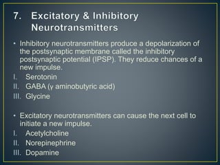• Inhibitory neurotransmitters produce a depolarization of
the postsynaptic membrane called the inhibitory
postsynaptic potential (IPSP). They reduce chances of a
new impulse.
I. Serotonin
II. GABA (γ aminobutyric acid)
III. Glycine
• Excitatory neurotransmitters can cause the next cell to
initiate a new impulse.
I. Acetylcholine
II. Norepinephrine
III. Dopamine
 