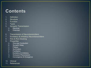 1. Definition
2. Structure
3. Function
4. Types
5. Synaptic Transmission
A. Electrical
B. Chemical
6. Transmission of Neurotransmitters
7. Excitatory & Inhibitory Neurotransmitters
8. Kiss & Run Docking
9. Properties
A. One-way Conduction
B. Synaptic Delay
C. Fatigue
D. Summation
E. Facilitation
F. Excitatory & Inhibitory
G. Occlusion Phenomenon
H. Convergence & Divergence
10. Clinical
11. References
 