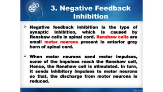 3. Negative Feedback
Inhibition
 Negative feedback inhibition is the type of
synaptic inhibition, which is caused by
Renshaw cells in spinal cord. Renshaw cells are
small motor neurons present in anterior gray
horn of spinal cord.
 When motor neurons send motor impulses,
some of the impulses reach the Renshaw cell,
Hence, the Renshaw cell is stimulated. In turn,
it sends inhibitory impulses to ­
motor neurons
so that, the discharge from motor neurons is
reduced.
 