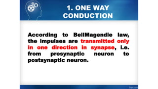 1. ONE WAY
CONDUCTION
According to Bell­
Magendie law,
the impulses are transmitted only
in one direction in synapse, i.e.
from presynaptic neuron to
postsynaptic neuron.
 