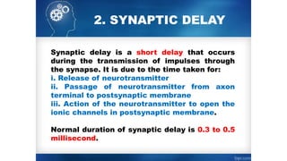 2. SYNAPTIC DELAY
Synaptic delay is a short delay that occurs
during the transmission of impulses through
the synapse. It is due to the time taken for:
i. Release of neurotransmitter
ii. Passage of neurotransmitter from axon
terminal to postsynaptic membrane
iii. Action of the neurotransmitter to open the
ionic channels in postsynaptic membrane.
Normal duration of synaptic delay is 0.3 to 0.5
millisecond.
 