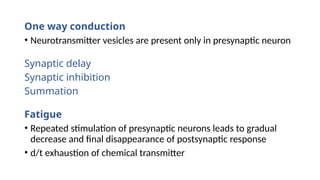 One way conduction
• Neurotransmitter vesicles are present only in presynaptic neuron
Synaptic delay
Synaptic inhibition
Summation
Fatigue
• Repeated stimulation of presynaptic neurons leads to gradual
decrease and final disappearance of postsynaptic response
• d/t exhaustion of chemical transmitter
 