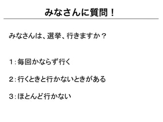 みなさんに質問！
みなさんは、選挙、行きますか？	
  
	
  
	
  
１：毎回かならず行く	
  
	
  
２：行くときと行かないときがある	
  
	
  
３：ほとんど行かない	
  
 