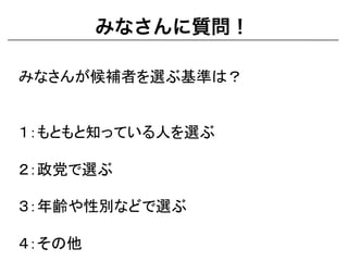 みなさんに質問！
みなさんが候補者を選ぶ基準は？	
  
	
  
	
  
１：もともと知っている人を選ぶ	
  
	
  
２：政党で選ぶ	
  
	
  
３：年齢や性別などで選ぶ	
  
	
  
４：その他	
  
 