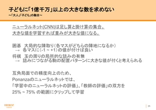 25
子どもに「1億千万」以上の大きな数を求めない
〜「大人」「子ども」の融合〜
ニューラルネット(CNN)は足し算と掛け算の集合。
大きな値を学習すれば重みが大きな値になる。
囲碁 大局的な陣取り（各マスがどちらの陣地になるか）
→ 各マスに（-1 ~ +1）の値が付けば良い
将棋 玉の周りの局所的な詰みの有無
→ 詰みにつながる駒の配置パターンに大きな値が付くと考えられる
互角局面での精度向上のため、
Ponanzaのニューラルネットでは、
「学習中のニューラルネットの評価」、「教師の評価」の双方を
25% ~ 75% の範囲にクリップして学習
 