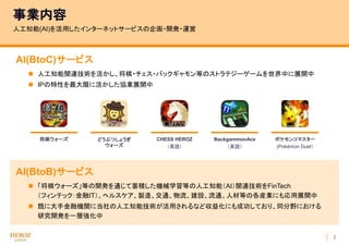 2
AI(BtoC)サービス
 人工知能関連技術を活かし、将棋・チェス・バックギャモン等のストラテジーゲームを世界中に展開中
 IPの特性を最大限に活かした協業展開中
事業内容
人工知能(AI)を活用したインターネットサービスの企画・開発・運営
AI(BtoB)サービス
 「将棋ウォーズ」等の開発を通じて蓄積した機械学習等の人工知能（AI）関連技術をFinTech
（フィンテック：金融IT）、ヘルスケア、製造、交通、物流、建設、流通、人材等の各産業にも応用展開中
 既に大手金融機関に当社の人工知能技術が活用されるなど収益化にも成功しており、同分野における
研究開発を一層強化中
将棋ウォーズ どうぶつしょうぎ
ウォーズ
CHESS HEROZ
（英語）
BackgammonAce
（英語）
ポケモンコマスター
(Pokémon Duel）
 