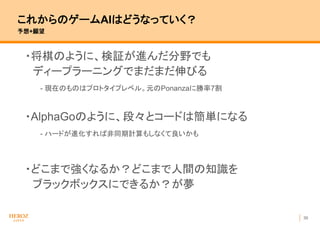 30
これからのゲームAIはどうなっていく？
予想+願望
・将棋のように、検証が進んだ分野でも
ディープラーニングでまだまだ伸びる
- 現在のものはプロトタイプレベル。元のPonanzaに勝率7割
・AlphaGoのように、段々とコードは簡単になる
- ハードが進化すれば非同期計算もしなくて良いかも
・どこまで強くなるか？どこまで人間の知識を
ブラックボックスにできるか？が夢
 
