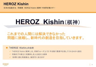 3
HEROZ Kishin
 「HEROZ Kishin」の由来
 「HEROZ Kishin（棋神）」は、将棋ウォーズ上で5 手自動で最善手を指してくれるAIから誕生
 将棋のプロ棋士に初勝利し名人を超えた棋神
 1秒間に読む局面数は、数百万に及びます
日本の伝統文化 将棋発 HEROZ Kishin（棋神）で世界を驚かす！
HEROZ Kishin（棋神）
これまでの人間には解決できなかった
問題に挑戦し、新時代の創造を目指していきます。
 