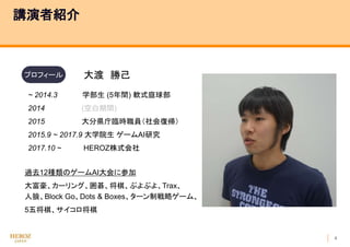 4
講演者紹介
過去12種類のゲームAI大会に参加
大富豪、カーリング、囲碁、将棋、ぷよぷよ、Trax、
人狼、Block Go、Dots & Boxes、ターン制戦略ゲーム、
5五将棋、サイコロ将棋
~ 2014.3 学部生 (5年間) 軟式庭球部
2014 (空白期間)
2015 大分県庁臨時職員（社会復帰）
2015.9 ~ 2017.9 大学院生 ゲームAI研究
2017.10 ~ HEROZ株式会社
プロフィール 大渡 勝己
 