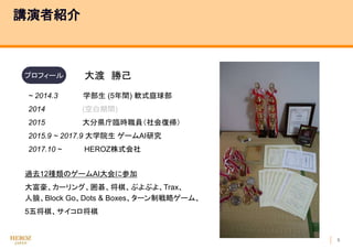 5
講演者紹介
過去12種類のゲームAI大会に参加
大富豪、カーリング、囲碁、将棋、ぷよぷよ、Trax、
人狼、Block Go、Dots & Boxes、ターン制戦略ゲーム、
5五将棋、サイコロ将棋
プロフィール 大渡 勝己
~ 2014.3 学部生 (5年間) 軟式庭球部
2014 (空白期間)
2015 大分県庁臨時職員（社会復帰）
2015.9 ~ 2017.9 大学院生 ゲームAI研究
2017.10 ~ HEROZ株式会社
 