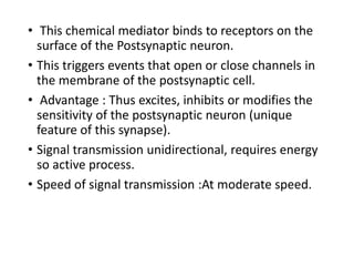 • This chemical mediator binds to receptors on the
surface of the Postsynaptic neuron.
• This triggers events that open or close channels in
the membrane of the postsynaptic cell.
• Advantage : Thus excites, inhibits or modifies the
sensitivity of the postsynaptic neuron (unique
feature of this synapse).
• Signal transmission unidirectional, requires energy
so active process.
• Speed of signal transmission :At moderate speed.
 