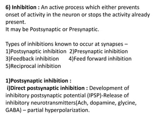 6) Inhibition : An active process which either prevents
onset of activity in the neuron or stops the activity already
present.
It may be Postsynaptic or Presynaptic.
Types of inhibitions known to occur at synapses –
1)Postsynaptic inhibition 2)Presynaptic inhibition
3)Feedback inhibition 4)Feed forward inhibition
5)Reciprocal inhibition
1)Postsynaptic inhibition :
i)Direct postsynaptic inhibition : Development of
inhibitory postsynaptic potential (IPSP)-Release of
inhibitory neurotransmitters(Ach, dopamine, glycine,
GABA) – partial hyperpolarization.
 