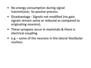 • No energy consumption during signal
transmission. So passive process.
• Disadvantage : Signals not modified (no gain,
signals remain same or reduced as compared to
originating neurons).
• These synapses occur in mammals & there is
electrical coupling.
• e.g – some of the neurons in the lateral Vestibular
nucleus.
 