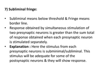 7) Subliminal fringe:
• Subliminal means below threshold & Fringe means
border line.
• Response obtained by simultaneous stimulation of
two presynaptic neurons is greater than the sum total
of response obtained when each presynaptic neuron
is stimulated separately.
• Explanation : Here the stimulus from each
presynaptic neurons is subminimal/subliminal. This
stimulus will be adequate for some of the
postsynaptic neurons & they will show response.
 