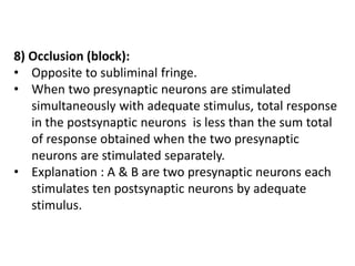 8) Occlusion (block):
• Opposite to subliminal fringe.
• When two presynaptic neurons are stimulated
simultaneously with adequate stimulus, total response
in the postsynaptic neurons is less than the sum total
of response obtained when the two presynaptic
neurons are stimulated separately.
• Explanation : A & B are two presynaptic neurons each
stimulates ten postsynaptic neurons by adequate
stimulus.
 