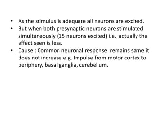 • As the stimulus is adequate all neurons are excited.
• But when both presynaptic neurons are stimulated
simultaneously (15 neurons excited) i.e. actually the
effect seen is less.
• Cause : Common neuronal response remains same it
does not increase e.g. Impulse from motor cortex to
periphery, basal ganglia, cerebellum.
 