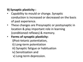 9) Synaptic plasticity :
• Capability to mould or change. Synaptic
conduction is increased or decreased on the basis
of past experience.
• These changes are Presynaptic or postsynaptic in
location & play important role in learning
(conditioned reflexes) & memory.
• Forms of synaptic plasticity:
i)Post-tetanic potentiation,
ii) Long-term potentiation
iii) Synaptic fatigue or habituation
iv) Sensitization and
v) Long-term depression.
 