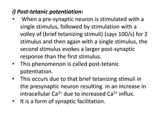 i) Post-tetanic potentiation:
• When a pre-synaptic neuron is stimulated with a
single stimulus, followed by stimulation with a
volley of (brief tetanizing stimuli) (says 100/s) for 2
stimulus and then again with a single stimulus, the
second stimulus evokes a larger post-synaptic
response than the first stimulus.
• This phenomenon is called post-tetanic
potentiation.
• This occurs due to that brief tetanizing stimuli in
the presynaptic neuron resulting in an increase in
intracellular Ca2+ due to increased Ca2+ influx.
• It is a form of synaptic facilitation.
 