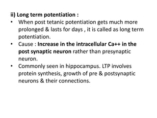 ii) Long term potentiation :
• When post tetanic potentiation gets much more
prolonged & lasts for days , it is called as long term
potentiation.
• Cause : Increase in the intracellular Ca++ in the
post synaptic neuron rather than presynaptic
neuron.
• Commonly seen in hippocampus. LTP involves
protein synthesis, growth of pre & postsynaptic
neurons & their connections.
 