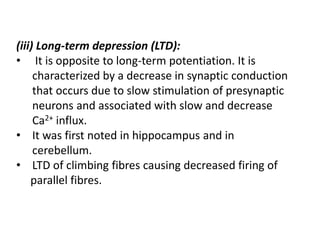 (iii) Long-term depression (LTD):
• It is opposite to long-term potentiation. It is
characterized by a decrease in synaptic conduction
that occurs due to slow stimulation of presynaptic
neurons and associated with slow and decrease
Ca2+ influx.
• It was first noted in hippocampus and in
cerebellum.
• LTD of climbing fibres causing decreased firing of
parallel fibres.
 