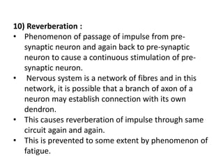 10) Reverberation :
• Phenomenon of passage of impulse from pre-
synaptic neuron and again back to pre-synaptic
neuron to cause a continuous stimulation of pre-
synaptic neuron.
• Nervous system is a network of fibres and in this
network, it is possible that a branch of axon of a
neuron may establish connection with its own
dendron.
• This causes reverberation of impulse through same
circuit again and again.
• This is prevented to some extent by phenomenon of
fatigue.
 