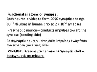 Functional anatomy of Synapse :
Each neuron divides to form 2000 synaptic endings.
10 11 Neurons in human CNS so 2 x 1014 synapses.
Presynaptic neuron—conducts impulses toward the
synapse (sending side)
Postsynaptic neuron—transmits impulses away from
the synapse (receiving side).
SYNAPSE= Presynaptic terminal + Synaptic cleft +
Postsynaptic membrane
 