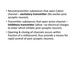 • Neurotransmitter substances that open Cation
channel – excitatory transmitter (Na excites post
synaptic neuron).
• Transmitter substances that open anion channel –
inhibitory transmitter (allow –ve electrical charges
to enter which inhibits post synaptic neuron).
• Opening & closing of channels occurs within
fraction of a millisecond, thus provide a means for
rapid control of post synaptic neurons.
 