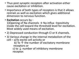 • Thus post synaptic receptors after activation either
cause excitation or inhibition.
• Importance of both types of receptors is that it allows
restrain as well as excitation which gives additional
dimension to nervous function.
• Excitation occurs by :
1)Opening of Na channels → Na influx →positivity
inside the cell toward the threshold level for excitation.
Most widely used means of excitation.
• 2) Depressed conduction through Cl or K channels.
• 3) Various change in the internal metabolism of the
cell – a)To excite cell activity or
b) To ↑ the number of excitatory membrane
receptors or
c) to ↓ number of inhibitory membrane
receptor.
 