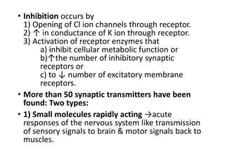 • Inhibition occurs by
1) Opening of Cl ion channels through receptor.
2) ↑ in conductance of K ion through receptor.
3) Activation of receptor enzymes that
a) inhibit cellular metabolic function or
b)↑the number of inhibitory synaptic
receptors or
c) to ↓ number of excitatory membrane
receptors.
• More than 50 synaptic transmitters have been
found: Two types:
• 1) Small molecules rapidly acting →acute
responses of the nervous system like transmission
of sensory signals to brain & motor signals back to
muscles.
 