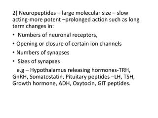 2) Neuropeptides – large molecular size – slow
acting-more potent –prolonged action such as long
term changes in:
• Numbers of neuronal receptors,
• Opening or closure of certain ion channels
• Numbers of synapses
• Sizes of synapses
e.g – Hypothalamus releasing hormones-TRH,
GnRH, Somatostatin, Pituitary peptides –LH, TSH,
Growth hormone, ADH, Oxytocin, GIT peptides.
 