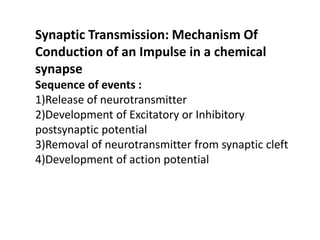 Synaptic Transmission: Mechanism Of
Conduction of an Impulse in a chemical
synapse
Sequence of events :
1)Release of neurotransmitter
2)Development of Excitatory or Inhibitory
postsynaptic potential
3)Removal of neurotransmitter from synaptic cleft
4)Development of action potential
 