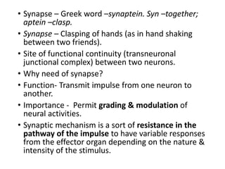 • Synapse – Greek word –synaptein. Syn –together;
aptein –clasp.
• Synapse – Clasping of hands (as in hand shaking
between two friends).
• Site of functional continuity (transneuronal
junctional complex) between two neurons.
• Why need of synapse?
• Function- Transmit impulse from one neuron to
another.
• Importance - Permit grading & modulation of
neural activities.
• Synaptic mechanism is a sort of resistance in the
pathway of the impulse to have variable responses
from the effector organ depending on the nature &
intensity of the stimulus.
 